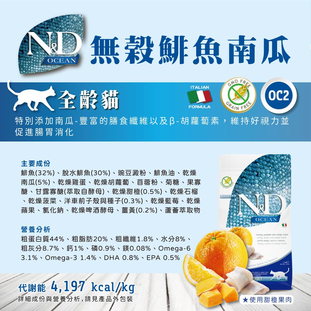 ND 穀鯡魚南瓜OCEANGMO全齡貓ITALIANGRAINFORMULAFREEOC2特別添加南瓜-豐富的膳食纖維以及胡蘿蔔素維持好視力並促進腸胃消化主要成份鯡魚(32%)、脫水鯡魚(30%)、豌豆澱粉、鯡魚油、乾燥南瓜(5%)、乾燥雞蛋、乾燥胡蘿蔔、苜蓿粉、菊糖、果寡醣、甘露寡醣(萃取自酵母)、乾燥甜橙(0.5%)、乾燥石榴、乾燥菠菜、洋車前子殼與種子(0.3%)、乾燥藍莓、乾燥蘋果、氯化鈉、乾燥啤酒酵母、薑黃(0.2%)、蘆薈萃取物營養分析粗蛋白質44%、粗脂肪20%、粗纖維1.8%、水分8%、粗灰分8.7%、鈣1%、磷0.9%、鎂0.08%、Omga-63.1%、Omega-31.4%、DHA 0.8%、EPA 0.5%ADULTOCEAN  and       ,  e        代謝能 4,197 kcal/kg詳細成份與營養分析,請見產品外包裝DULT★使用甜橙果肉