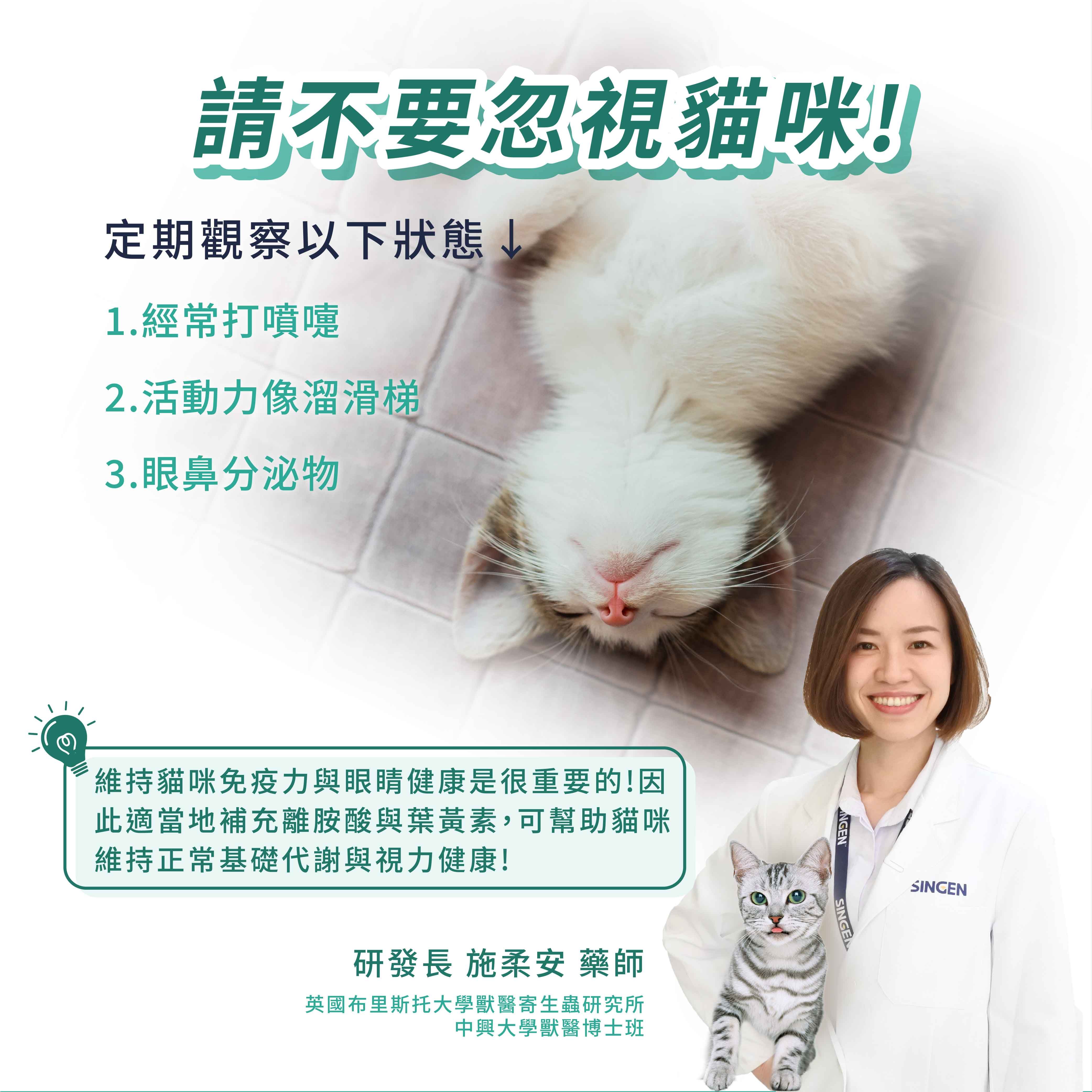 請不要忽視貓咪!定期觀察以下狀態1.經常打噴嚏2.活動力像溜滑梯3.眼鼻分泌物維持貓咪免疫力與眼睛健康是很重要的!因此適當地補充離胺酸與葉黃素,可幫助貓咪維持正常基礎代謝與視力健康!研發長 施柔安 藥師英國布里斯托大學獸醫寄生蟲研究所中興大學獸醫博士班NGENSINGESINGEN