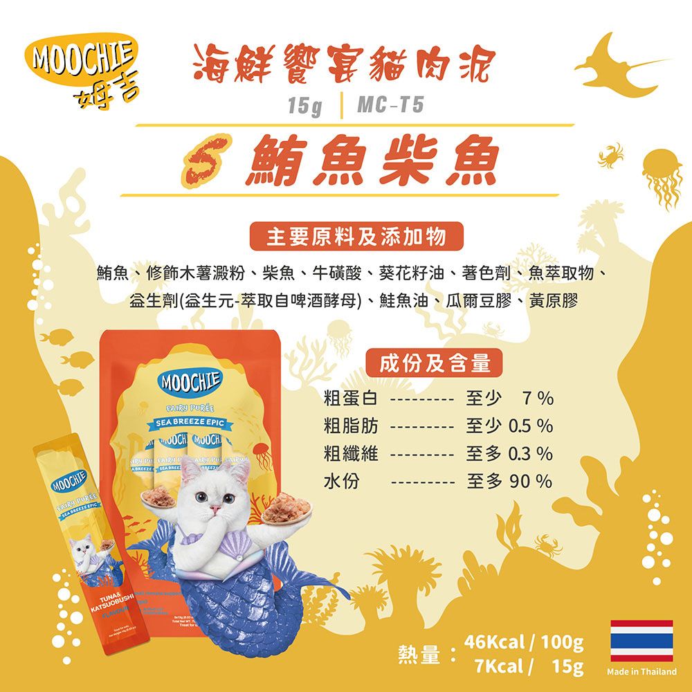 MOIE海鮮饗宴貓肉泥姆吉1   MC-T5MOOCHIE   5鮪魚柴魚主要原料及添加物鮪魚、修飾木薯澱粉、柴魚、牛磺酸、葵花籽油、著色生(生元-萃取自啤酒酵母)、魚油、爾豆膠、黃原膠魚萃取物、成份及含量MOOCHIE粗蛋白至少7%FAIRY SEA BREEZE EPIC粗脂肪至少 0.5 %OCH 粗纖維至多 0.3%水份至多 90%TUNASKATSUOBUSHI熱量46Kcal / 100g7Kcal/15gMade in Thailand
