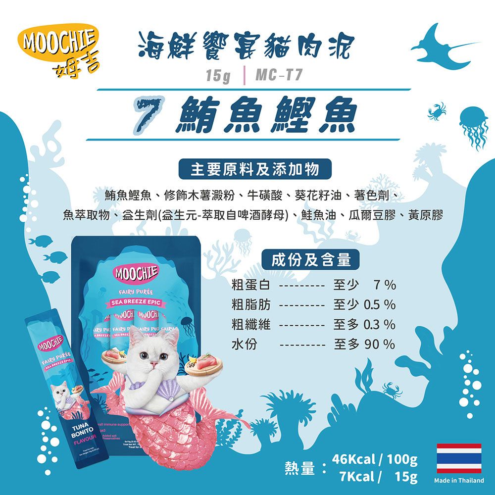 IE 海鮮饗宴貓肉泥15g | MC-7鮪魚鰹魚主要原料及添加物鮪魚鰹魚、修飾木薯澱粉、牛磺酸、葵花籽油、著色劑、魚萃取物、生劑(生元-萃取自啤酒酵母)、鮭魚油、爾豆膠、黃原膠MOOCHIEFA 成份及含量粗蛋白至少7%  粗脂肪 MOOCH至少 0.5 %MOOCHIE SEA BREEZE EPIC IRY  FAIRY  PU FAIRY粗纖維至多 0.3 %水份至多 90%TUNABONITOFLAVOUR   46Kcal/100g熱量7Kcal/15gMade in Thailand
