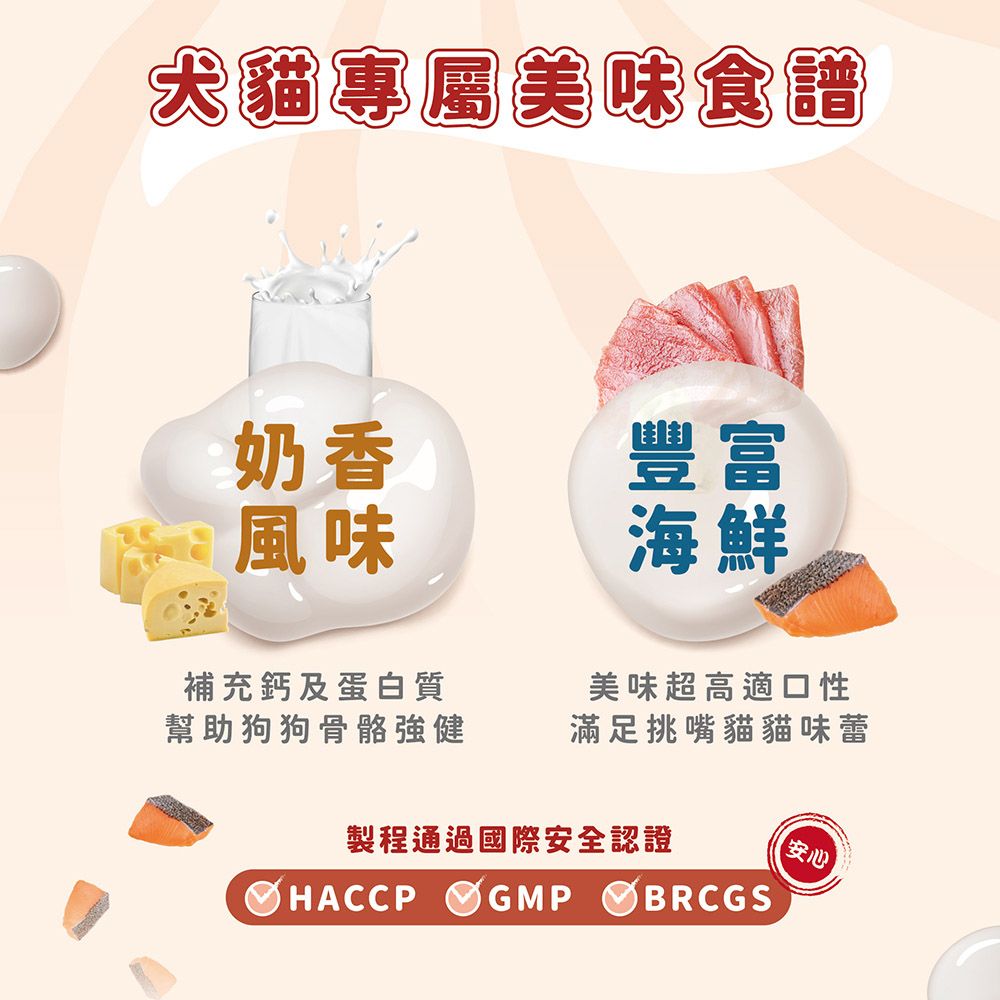 犬貓專屬美味食譜奶香豐富風味補充鈣及蛋白質海鮮美味超高適口性幫助狗狗骨骼強健滿足挑嘴貓貓味蕾製程通過國際安全認證安心HACCPGMPBRCGS