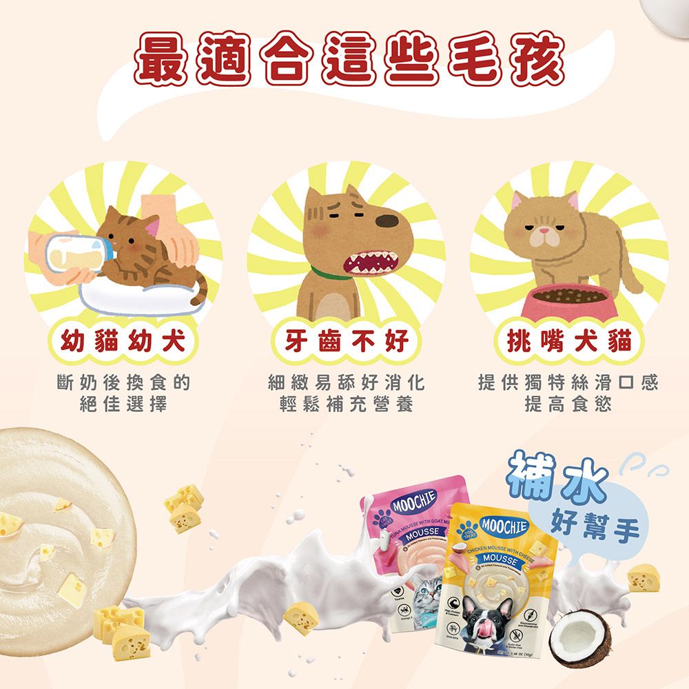 最適合這些毛孩幼貓幼犬牙齒不好挑嘴犬貓斷奶後換食的絕佳選擇細緻舔好消化輕鬆補充營養提供獨特絲滑口感提高食慾MOOCHIE MOUSSE WITH  MMOUSSEMOOCHIE MOUSSE WITH CHEESEMOUSSE好幫手