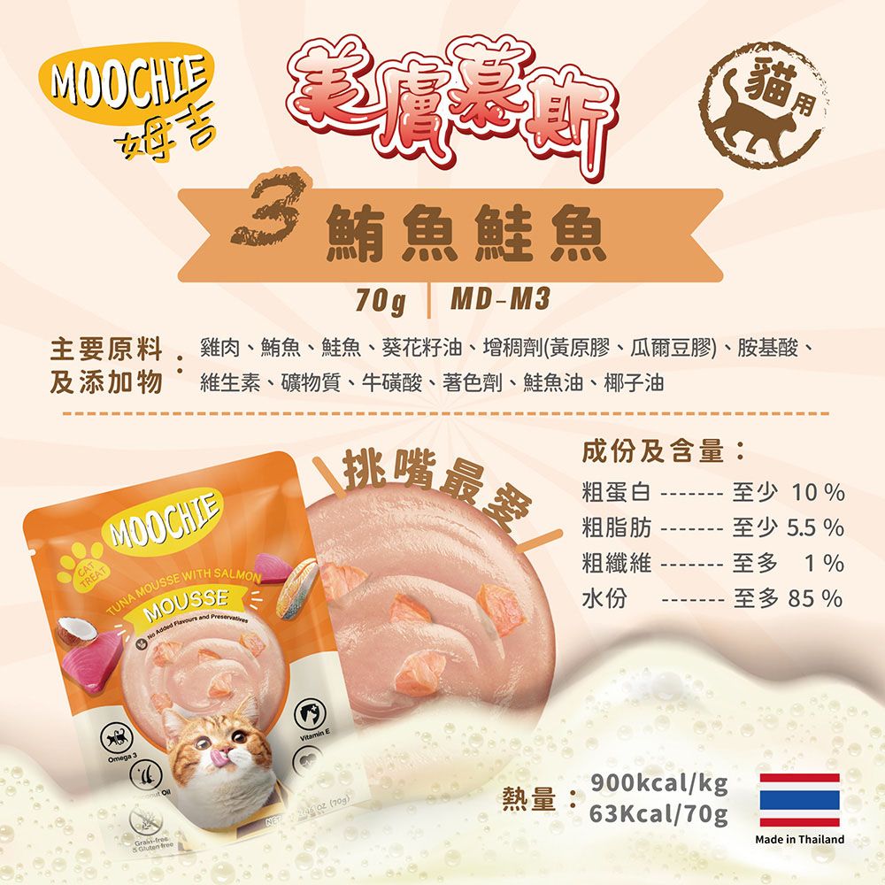 貓用鮪魚鮭魚70gMDM3主要原料雞肉、鮪魚、鮭魚、葵花籽油、增稠劑(黃原膠、瓜爾豆膠)、胺基酸、及添加物 維生素、礦物質、牛磺酸、著色劑、鮭魚油、椰子油CATTREATMOCHIETUNA MOUSSE WITH SALMONMOUSSE Added  and PreservativesOmega 3-  freeO E挑嘴最愛成份及含量:粗蛋白粗脂肪粗纖維水份至少10%至少 5.5 %至多1%至多 85%熱量:900kcal/kg63Kcal/70gMade in Thailand