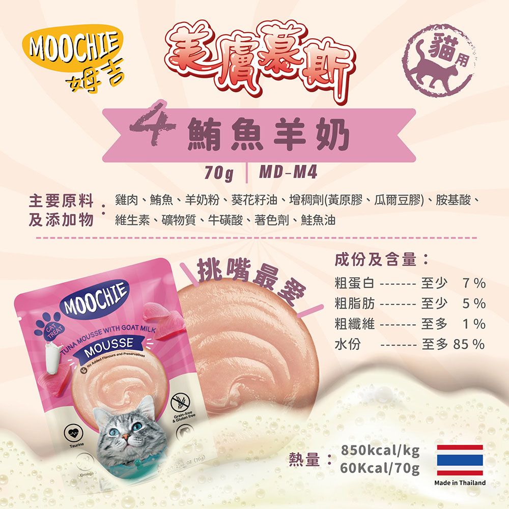 MOOCHIE貓4魚羊奶70gMD-M4主要原料 雞肉、鮪魚、羊奶粉、葵花籽油、增稠劑(黃原膠、瓜爾豆膠)、胺基酸、及添加物 維生素、礦物質、牛磺酸、著色劑、鮭魚油MOOCHIECATTREATTUNA MOUSSE WITH GOAT MILKMOUSSE Added Flavours and Preservatives挑嘴最愛粗蛋白成份及含量:粗脂肪粗纖維水份至少7%至少5%至多1%至多 85%Grain-free  freeOmeg  ()熱量:850kcal/kg60Kcal/70gMade in Thailand