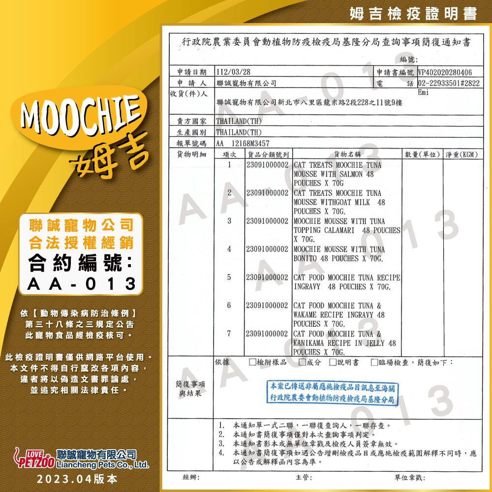 姆吉證明書行政院農業委員會動植物檢疫局基隆分局查詢事項簡復通知書MOOCHIE吉寵物公司合法授權經銷合約編號:AA-013依動物傳染病防治條例第三十八條之三規定公告此寵物食品經檢疫核可。此檢疫證明書僅供網路平台使用。編號:申請日期112/03/28申請人 聯誠寵物有限公司申請書編號 VP402020280406電02-22933501#2822收貨(件)人Emi 聯誠寵物有限公司新北市八里區龍米路2段228之11號9樓賣方國家生產THAILAND(TH)THAILAND(TH)報單號碼 AA 12168M3457貨物明細項次 貨品分類號列貨物名稱1 23091000002 CAT TREATS MOOCHIE TUNAMOUSSE WITH SALMON 48A34567 POUCHES  70G 23091000002 CAT TREATS MOOCHIE TUNA MOUSSE WITHGOAT MILK 48 POUCHES X 70G 23091000002 MOOCHIE MOUSSE WITH TUNA TOPPING CALAMARI 48 POUCHESTX 70G.23091000002 MOOCHIE MOUSSE WITH TUNA BONITO 48 POUCHES X 70G.23091000002 CAT FOOD MOOCHIE TUNA RECIPEINGRAVY 48 POUCHES X 70G. 23091000002 CAT FOOD MOOCHIE TUNA &WAKAME RECIPE INGRAVY 48 POUCHES X 70G. 23091000002 CAT FOOD MOOCHIE TUNA &KANIKAMA RECIPE IN JELLY 48 POUCHES X 70G.數量(單位) 淨重(KGM)依據 檢附樣品  本文件不得自行竄改各項內容違者將以偽造文書罪論處,並追究相關法律責任。簡復事項與結果 聯誠寵物有限公司Liancheng Pets , Ltd.2023.04版本經辦:說明書 □ 臨場檢查,簡復如下:3本案已傳送非屬應施檢疫品目訊息至海關行政院農委會動植物防疫檢疫局基隆分局1. 本通知單一式二聯,一聯復查詢人,一聯存查。2. 本通知書簡復事項僅對本次查詢事項判定。3. 本通知書影本或無單位章戳及檢疫人員簽章無效。4. 本通知書簡復事項如遇公告增刪檢疫品目或應施檢疫範圍解釋不同時,應以公告或解釋函內容為準。主管:單位章戳: