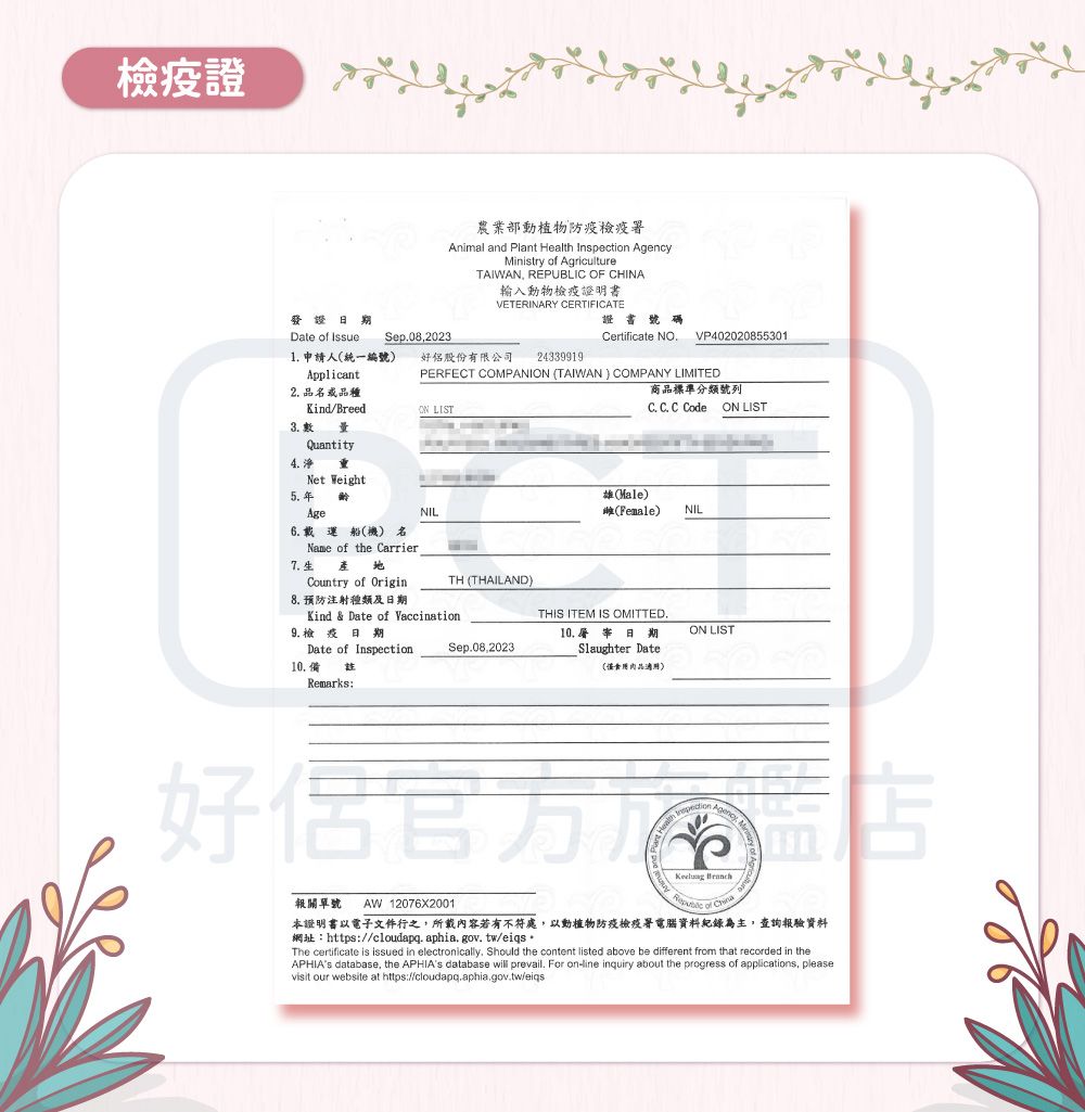 檢疫證農業部動植物防疫檢疫署Animal and Plant  Inspection AgencyMinistry  AgricultureTAIWAN REPUBLIC OF CHINA輸入動物檢疫證明書VETERINARY CERTIFICATE證書號碼Date of Sep08,2023Certificate NOVP4020208553011 申請人統一編號)Applicant好股份有限公司 243399192 品品種PERFECT COMPANI (TAIWAN) COMPANY LIMITED商品標準分類號列Kind/BreedON LISTC. C. C CodeON LIST3.Quantity4. Net Weight5.年齡AgeNIL(Hale)(Female)NILAge6. 載運船(機) 名Name of the CarrierCountry of OriginTH (THAILAND)Kind & Date of Vaccination.7.生8. 預防注射種類及9.檢疫日期Date of Inspection備THIS ITEM IS OMITTED.Sep.08.202310. 屠宰日期Slaughter DateON LIST(適用)Remarks:好報關單號AW12076X2001Health  of 本證明書以電子文件行之,所載內容若有不符處,以動植物防疫檢疫署電腦資料紀錄為主,查詢報驗資料網址:https://cloudapq.aphia.gov.tw/eiqs The certificate is issued in electronically. Should the content listed above be different from that recorded in theAPHIAs database, the APHIAs database will prevail. For online inquiry about the progress of applications, pleasevisit our website at https://cloudapq.aphia.gov.tw/eigs