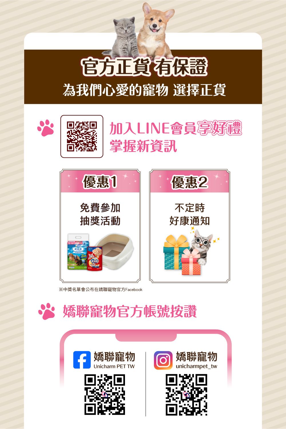官方正貨有保證為我們心愛的寵物 選擇正貨加入LINE會員好禮掌握新資訊優惠1優惠2免費參加不定時抽獎活動好康通知※中獎名單會公布在寵物官方Facebook聯寵物官方帳號按讚 嬌聯寵物 嬌聯寵物Unicharm PET TWunicharmpet_tw