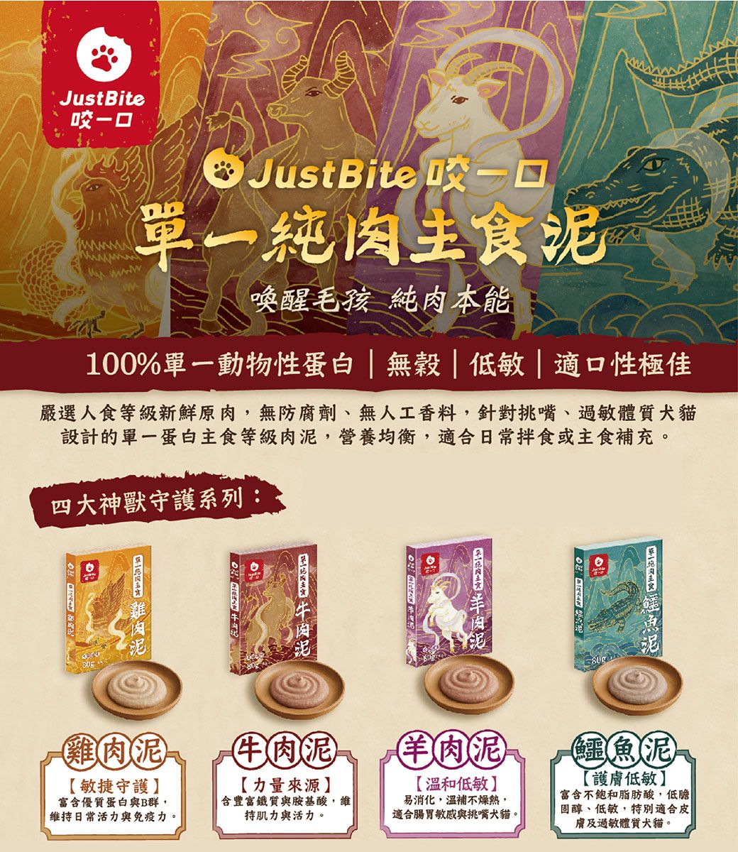 JustBite咬一口 JustBite 咬一口單一純肉主食泥喚醒毛孩 純肉本能100%單一動物性蛋白|無穀低敏|適口性極佳嚴選人食等級新鮮原肉,無防腐劑、無人工香料,針對挑嘴、過敏體質犬貓設計的單一蛋白主食等級肉泥,營養均衡,適合日常拌食或主食補充。四大神獸守護系列:雞肉泥牛肉泥羊肉泥鱷魚泥敏捷守護富含優質蛋白與B群,維持日常活力與免疫力。【力量來源含豐富鐵質與胺基酸,維持肌力與活力。【溫和低敏】易消化,溫補不燥熱,適合腸胃敏感與挑嘴犬貓。【護膚低敏】富含不飽和脂肪酸,低膽固醇、低敏,特別適合皮膚及過敏體質犬貓。