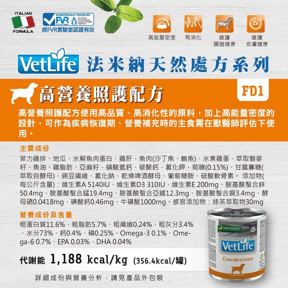 ITALIANFORULASCIENTIFICALLY TESTED BY:Th    of 經FVR實驗室認證有效VetLifeM能量密度易消化維護腸道健康維護皮膚健康 法米納天然處方系列 高營養照護配方FD1高營養照護配方使用高品質、高消化性的原料,加上高能量密度的設計,可作為疾病恢復期、營養補充時的主食需在獸醫師評估下使用。主要成份菲力雞排、地瓜、水解魚肉蛋白、雞肝、魚肉(沙丁魚、鮪魚)、水煮雞蛋、萃取藜麥籽、魚油、雞脂肪、亞麻籽、磷酸氫鈣、碳酸鈣、氯化鉀、菊糖(0.15%)、甘露寡糖(萃取自酵母)、豌豆、氯化鈉、乾燥啤酒酵母、葡萄糖胺、硫酸軟骨素。 添加物(每公斤含量):維生素A5140IU、維生素D3310IU、維生素E200mg、胺基酸螯合鋅50.4mg、胺基酸螯合錳19.4mg、胺基酸螯合亞鐵12.3mg、胺基酸螯合銅3.4mg、酵母硒0.0418mg、碘酸鈣0.46mg、牛磺酸1000mg。感官添加物:綠茶萃取物30mg營養成份及含量粗蛋白質11.6%、粗脂肪5.7%、粗纖維0.24%、粗灰分3.4%73%、鈣0.4%、磷0.25%、Omega-30.1%、Ome-ga-60.7%、EPA 0.03%、DHA 0.04%代謝能 1,188 kcal/kg (356.4kcal/罐)詳細成份與營養分析,請見產品外包裝FOOD FOR DOGSVetLifeConvalescencee