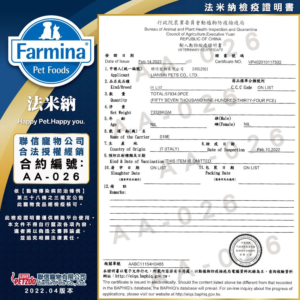 Farmina發證期法米納檢疫證明書行政院農委員會動植物檢疫局Bureau of Animal and Plant Health Inspection and QuarantineCouncil of Agriculture Executive YuanREPUBLIC OF CHINA輸入動物檢疫證明書VETERINARY CERTIFICATE證號碼Certificate NO.VP402010117502Date of Issue Feb.14,2022Pet Foods1. 申請人統一編號) 聯寵物有限公司Applicant24962961LIANSIN PETS CO., LTD.2. 品名或品種3. 數法米納Kind/BreedQuantity4.淨 Net WeightON LISTTOTAL:57934.0PCE商品標準分類號列C. C. C Code ON LIST(FIFTY SEVEN THOUSAND NINE-HUNDRED-THIRTY-FOUR PCE)733KGMHappy Pet.Happy you.5. 年Age齡NIL(Male)雌(Female)NIL聯信寵物公司合法授權經銷合約編號:AA-026依動物傳染病防治條例第三十八條之三規定公告此寵物食品經檢疫核可。此檢疫證明書供網路平台使用。本文件不得自行竄改各項內容,違者將以偽造文書罪論處,6.載運船(機) 名Name of the Carrier 7.生Country of Origin9. 預防注射種類及日期019EIT (ITALY)8.檢疫日期Date of InspectionKind & Date of Vaccination THIS ITEM IS OMITTED.10. 屠宰日期Slaughter Date(僅食用肉品適用)12. 備註Remarks: LIST11. 日 期Packing Date(僅食用肉品適用)26ON LISTFeb.10,2022並追究相關法律責任。報關單號AABC11154H0485業 聯信寵物有限公司 Liansin Pets , Ltd.2022.04版本本證明書以電子文件行之,所載內容若有不符處,以動植物防疫檢疫局電腦資料紀錄為主,查詢報驗資料網址:http://eiqs.baphiq.gov.tw。The certificate is issued in electronically. Should the content listed above be different from that recordedin the BAPHIQs database, the BAPHIQs database will prevail. For on-line inquiry about the progress ofapplications, please visit our website at http://eiqs.baphiq.gov.tw.