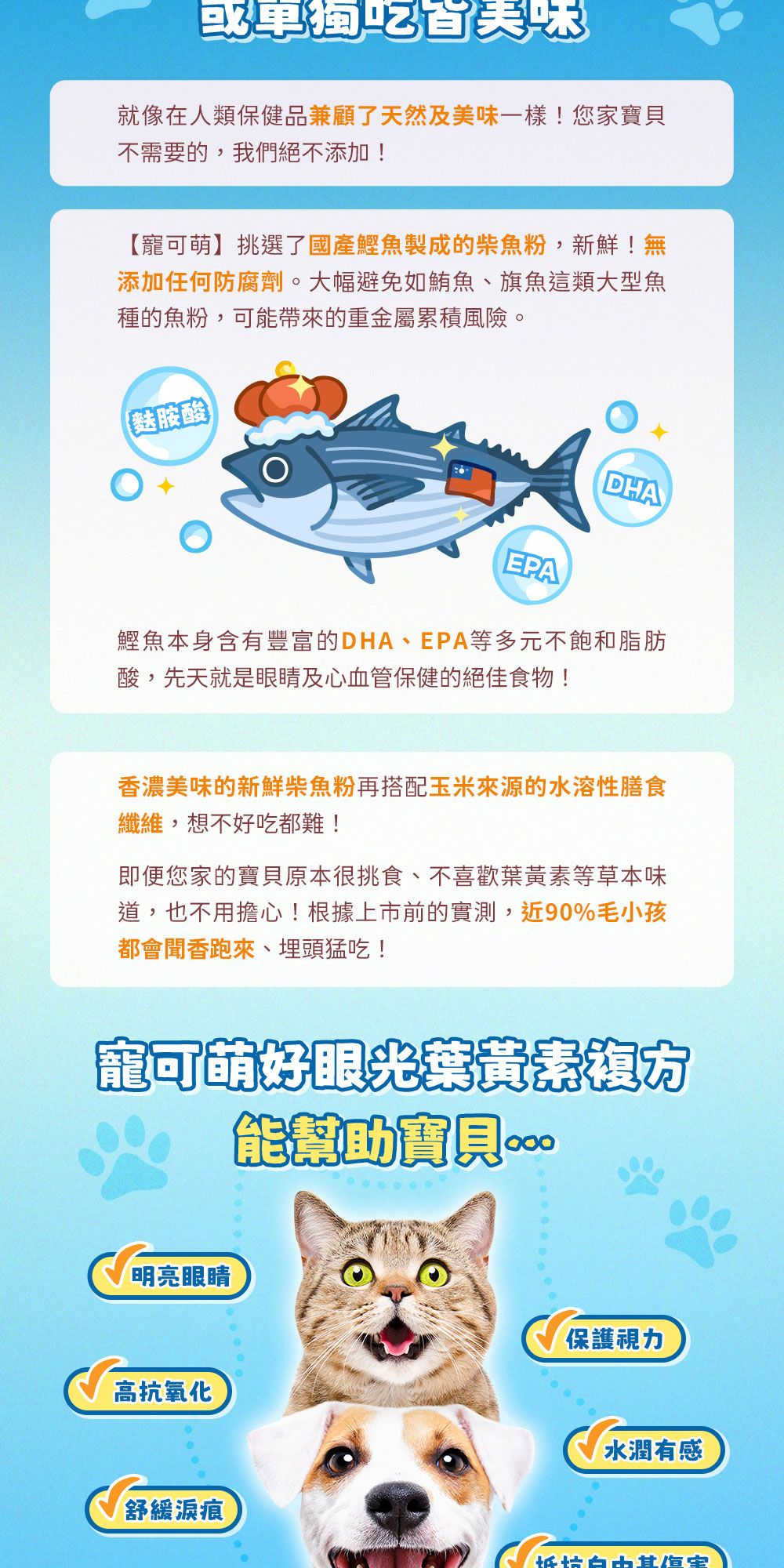 就像在人類保健品兼顧了天然及美味一樣!您家不需要的,我們絕不添加!【可萌】挑選了國產魚製成的魚粉,新鮮!無添加任何防腐劑。大幅避免如鮪魚、旗魚這類大型魚種的魚粉,可能帶來的重金屬累積風險。(胺酸EPADHA鰹魚本身含有豐富的DHA、EPA等多元不飽和脂肪酸,先天就是眼睛及心血管保健的絕佳食物!香濃美味的新鮮柴魚粉再搭配玉米來源的水溶性膳食纖維,想不好吃都難!即便您家的寶貝原本很挑食、不喜歡葉黃等草本味道,也不用擔心!根據上市前的實測,近90%毛小孩都會聞香跑來、埋頭猛吃!寵可萌好眼光素能幫助寶貝明亮眼睛保護視力高抗氧化水潤有感舒緩痕抵
