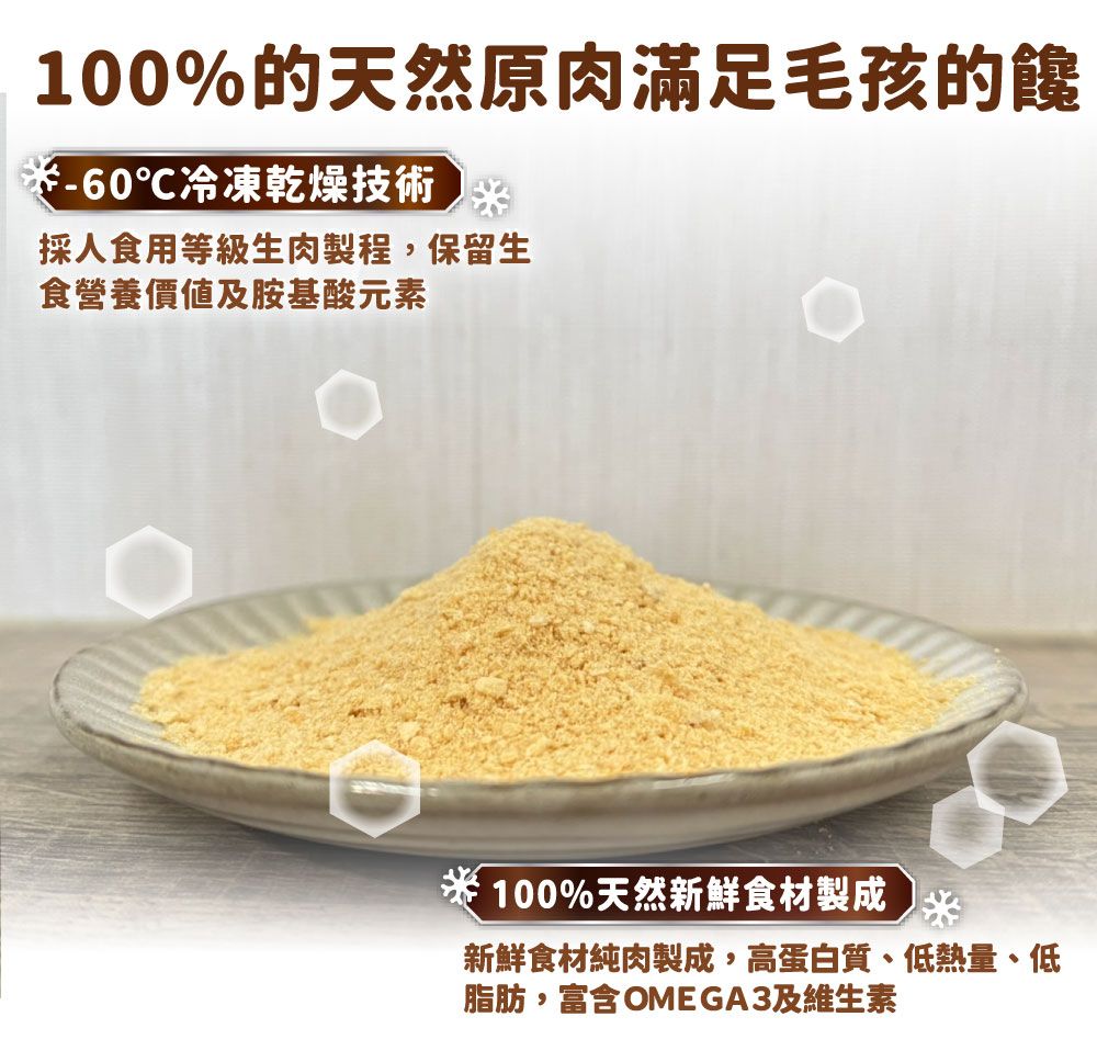 100%的天然原肉滿足毛孩的饞-60℃冷凍乾燥技術採人食用等級生肉製程,保留生食營養價值及胺基酸元素100%天然新鮮食材製成新鮮食材純肉製成,高蛋白質、低熱量、低脂肪,富含OMEGA3及維生素