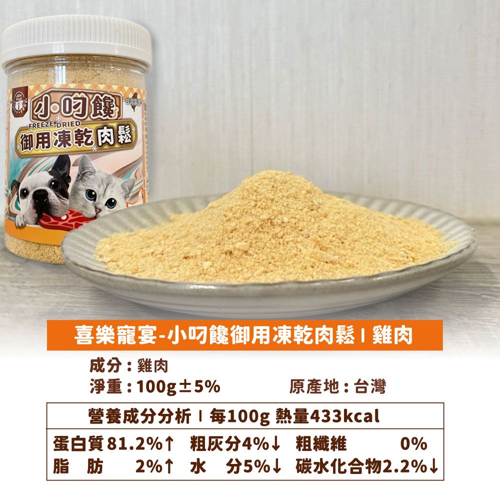 FREEZE DRED御用凍乾肉園喜樂寵宴-小饞御用凍乾肉鬆I雞肉成分:雞肉淨重:00g±5%原產地:台灣營養成分分析1 100g 熱量433kcal蛋白質81.2%↑ 粗灰分4%↓ 粗纖維0%脂肪 2%↑水分5%↓ 碳水化合物2.2%↓