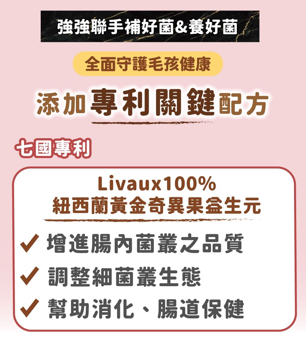 聯手補好菌&養好菌全面守護毛孩健康添加專利關鍵配方七國專利Livaux100%紐西蘭黃金奇異果生√ 腸內菌叢之品質√ 調整細菌叢生態√ 幫助消化、腸道保健