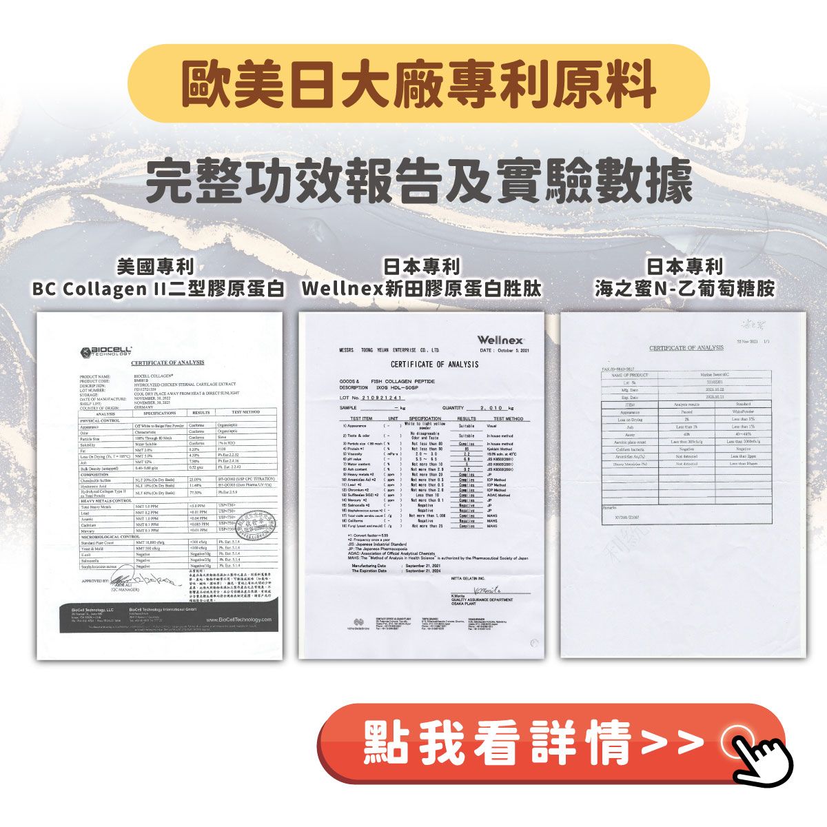 歐美大廠原料完整功效報告及實驗數據美國日本日本專利 ollagen 型膠原蛋白 ellnex新田膠原蛋白胜肽海之蜜N乙葡萄糖胺GERANY      NRLCERIFICATE  ANALYSIS   STERNAL  EXTRACT DRY PLACE AWAY  HEAT   Wellnex   ENTERPRISE CO LTDCERTIFICATE OF ANALYSISDATE      CERTIFICATE OF ANALYSIS  FISH COLLAGEN PEPTIDEDESCRIPTION HDLLOT  924NAE OF  SAPLE        C 4 T     SPECIFICATIONRESULTSM  W    1  1               Type         NLT   2   T B  -      0  O   20 3  HEAVY     1 M  htt  PPM CONTROL&M                  C                       of     in  by the   of  The     21     10利點我看詳情