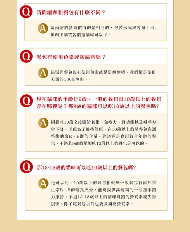 請問罐頭和包有什麼不同?這兩款的營養價值的是相同的,包裝形式與容量不同,依飼主購買習慣選購就可以了。餐包有使用色素或防腐劑嗎?湯匙餐包沒有使用色素或是防腐劑,我們都是使用天然的100%魚肉。 現在貓咪的是9歲,一般的餐包跟10歲以上的餐包差在呢?9歲的貓咪可以吃10歲以上的餐包嗎?因貓咪10歲之後開始老化,免疫力、腎功能以及咀嚼力會下降。因此為了維持健康,在10歲以上的貓餐包會調整維他命E、B群的含量。建議還是食用符合年齡的餐包,不過若9歲的貓要吃10歲以上的餐包是可以的。 那13-15歲的貓咪可以吃10歲以上的餐包嗎? 是可以的,10歲以上的餐包相較於一般餐包有添加維生素B、E的營養成分,能夠提供高齡貓的一些基本體力維持,不過13-15歲以上的貓咪身體的營養素流失得很快,除了吃餐包以外也要多補充營養素。