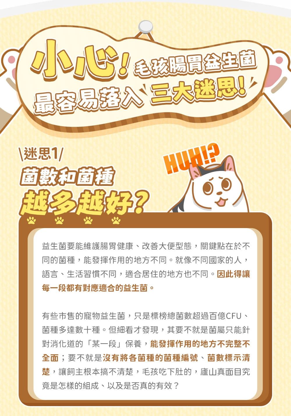 毛孩腸胃生菌最容易迷思1/菌數和菌種越多越好?益生菌要能維護腸胃健康、改善大便型態,關鍵點在於不同的菌種,能發揮作用的地方不同。就像不同國家的人,語言、生活習慣不同,適合居住的地方也不同。因此得讓每一段都有對應適合的益生菌。有些市售的寵物益生菌,只是標榜總菌數超過百億CFU、菌種多達數十種。但細看才發現,其要不就是菌屬只能針對消化道的「某一段」保養,能發揮作用的地方不完整不全面;要不就是沒有將各菌種的菌種編號、菌數標示清楚,讓飼主根本搞不清楚,毛孩吃下肚的,廬山真面目究竟是怎樣的組成、以及是否真的有效?