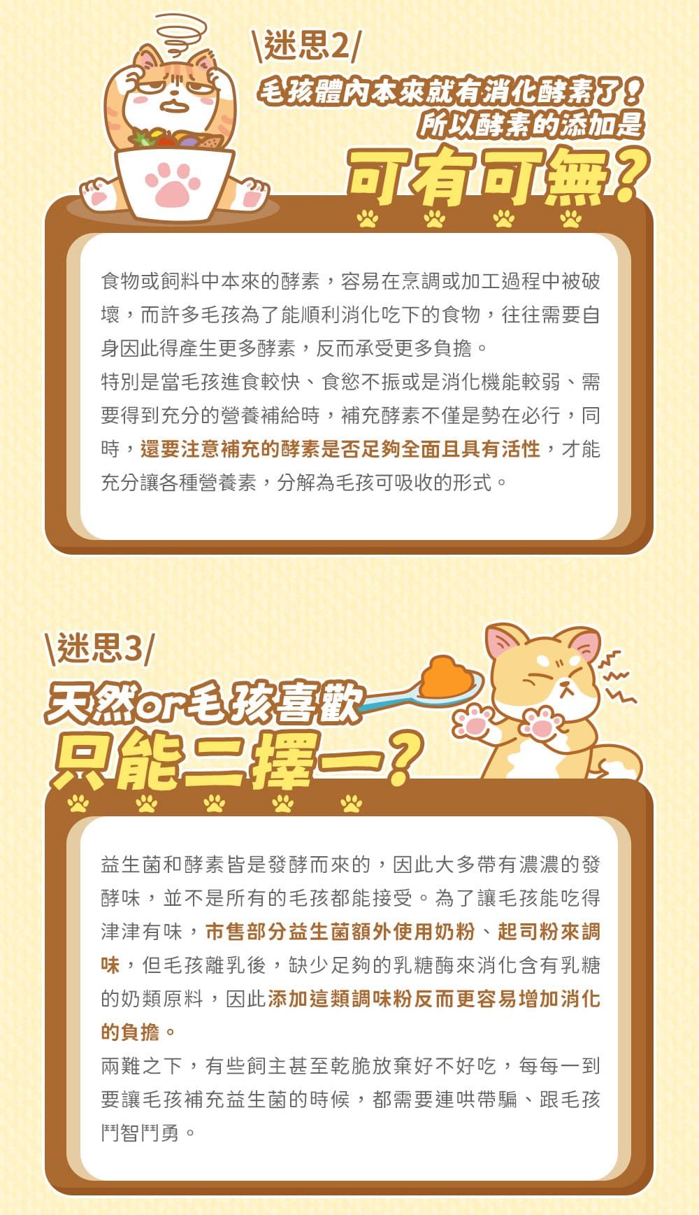 毛孩本來就有消化酵素了!所以酵素的添加是食物或飼料中本來的酵素,容易在烹調或加工過程中被破壞,而許多毛孩為了能順利消化吃下的食物,往往需要自身因此得產生更多酵素,反而承受更多負擔。特別是當毛孩進食較快、食慾不振或是消化機能較弱、需要得到充分的營養補給時,補充酵素不僅是勢在必行,同時,還要注意補充的酵素是否足夠全面且具有活性,才能充分讓各種營養素,分解為毛孩可吸收的形式。天然毛孩喜歡只能2益生菌和酵素皆是發酵而來的,因此大多帶有濃濃的發酵味,並不是所有的毛孩都能接受。為了讓毛孩能吃得津津有味,市售部分益生菌額外使用奶粉、起司粉來調味,但毛孩離乳後,缺少足夠的乳糖酶來消化含有乳糖的奶類原料,因此添加這類調味粉反而更容易增加消化的負擔。兩難之下,有些飼主甚至乾脆放棄好不好吃,每每一到要讓毛孩補充益生菌的時候,都需要連哄帶騙、跟毛孩鬥智鬥勇。