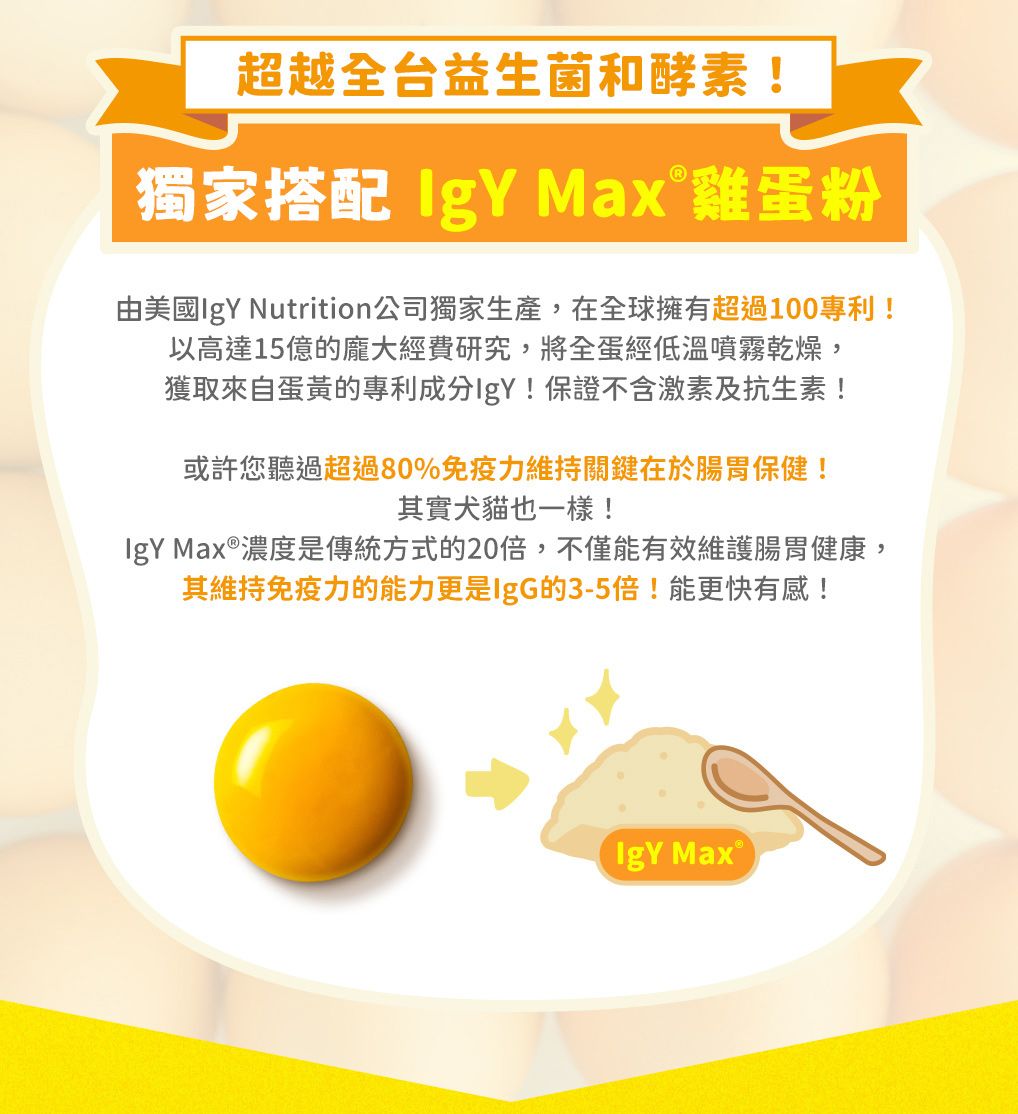 超越全台益生菌和酵素!獨家搭配  Max 雞蛋粉由美國 Nutrition公司獨家生產,在全球擁有超過100專利!以高達15億的龐大經費研究,將全蛋經低溫噴霧乾燥,獲取來自蛋黃的專利成分IgY!保證不含激素及抗生素!或許您聽過超過80%免疫力維持關鍵在於腸胃保健!其實犬貓也一樣!IgY 濃度是傳統方式的20倍,不僅能有效維護腸胃健康,其維持免疫力的能力更是IgG的3-5倍!能更快有感!IgY Max®
