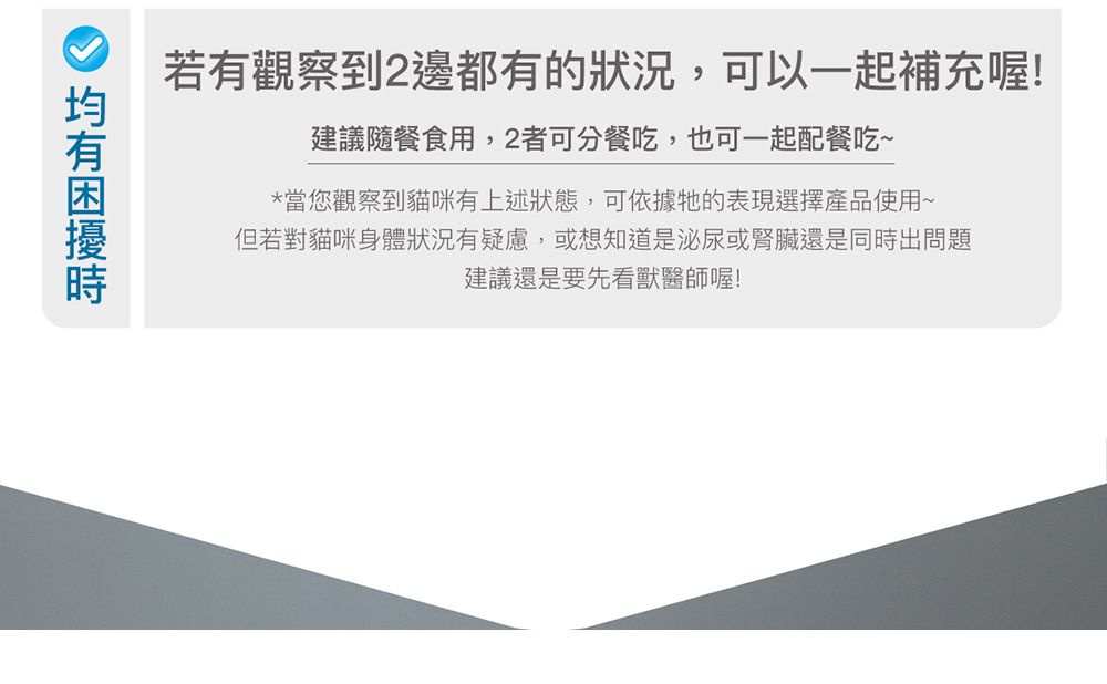 若有觀察到2邊都有的狀況,可以一起補充喔!建議隨餐食用,2者可分餐吃,也可一起配餐吃~*當您觀察到貓咪有上述狀態,可依據牠的表現選擇產品使用~但若對貓咪身體狀況有疑慮,或想知道是泌尿或腎臟還是同出問題建議還是要先看獸醫師喔!時