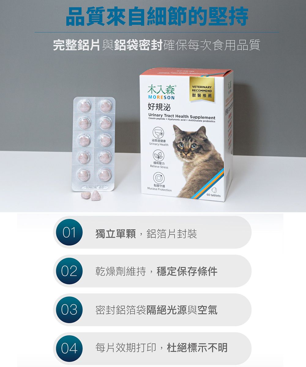 品質來自細節的堅持完整鋁片與鋁袋密封確保每次食用品質木入森VETERINARYRECOMMEND獸醫推薦MORESON好規泌Urinary Tract Health SupplementCasein peptide Hyaluronic acid Antioxalate 泌尿道健康Urinary Health壓力Relieve Stress黏膜守護Mucosa Protection60 tablets 01獨立單顆,鋁箔片封裝02 乾燥劑維持,穩定保存條件03密封鋁箔袋隔絕光源與空氣04每片效期打印,杜絕標示不明