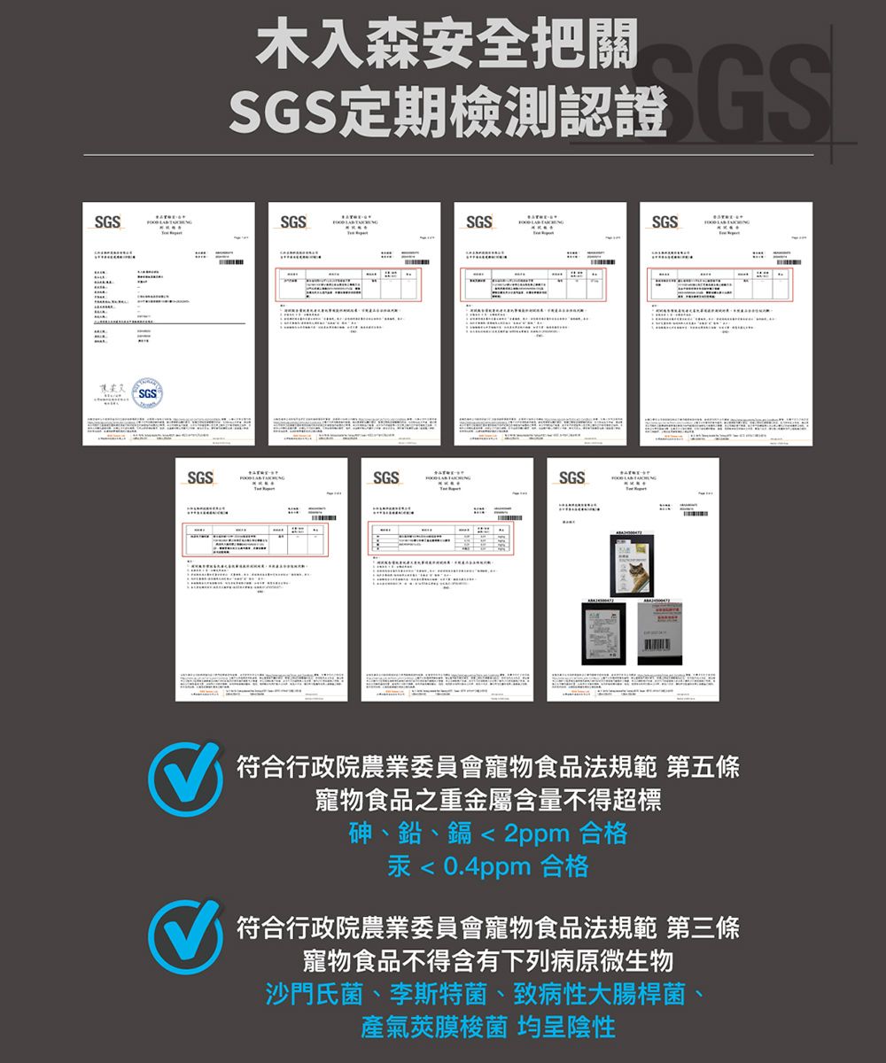 SSGS木入森安全把關SGS定期檢測認證GSSGSSGSSGSSGSSGSSGS符合行政院農業委員會寵物食品法規範 第五條寵物食品之重金屬含量不得超標砷、鉛、鎘2ppm 合格汞0.4ppm 合格符合行政院農業委員會寵物食品法規範 第三條寵物食品不得含有下列病原微生物沙門氏菌、李斯特菌、致病性大腸桿菌、氣莢膜梭菌 均呈陰性