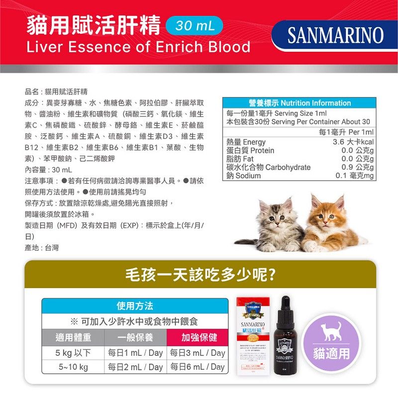 貓用賦活肝精 30 Liver Essence of Enrich BloodSANMARINO品名:貓用賦活肝精成分:異麥芽寡糖、水、焦糖色、阿拉伯膠、肝臟萃取物、醬油粉、維生素和礦物質(磷酸三鈣、氧化鎂、維生素C、焦磷酸鐵、硫酸鋅、酵母、維生素E、菸鹼醯胺、泛酸鈣、維生素A、硫酸銅、維生素D3、維生素B12、維生素B2、維生素B6、維生素B1、葉酸、生物素、苯甲酸鈉、己二烯酸鉀營養標示 Nutrition Information每一份量1毫升 Servin Size 1ml本包裝含30份 Serving Per Container About 30每1毫升 Per 1mll熱量 Energy蛋白質 Protein脂肪 Fat3.6 大卡kcall0.0公克g0.0公克g內容量:30mL碳水化合物 Carbohydrate鈉 Sodium0.9公克g0.1毫克mg注意事項: 若有任何病徵專業醫事人員。請依照使用方法使用。使用前請搖晃均勻保存方式:放置陰涼乾燥處,避免陽光直接照射,開罐後須放置於冰箱。製造期(MFD)及有效日期(EXP):標示於盒上(年月/日)產地:台灣毛孩一天該吃多少呢?使用方法 可加入少許水中或食物中餵食SANMARINO適用體重一般保養加強保健5 kg 以下每日1 mL/ Day 每日3mL/Day貓適用5~10 kg每日2 mL / Day 每日6mL/Day.