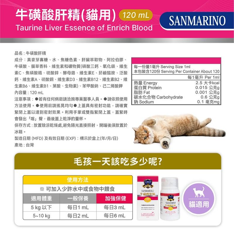 牛磺酸肝精(貓用) 120 mLTaurine Liver Essence of Enrich BloodSANMARINO品名:牛磺酸肝精成分:異麥芽寡糖、水、焦糖色素、肝臟萃取物、阿拉伯膠、牛磺酸、貓草香料、維生素和礦物質(磷酸三鈣、氧化鎂、維生素C、焦磷酸鐵、硫酸鋅、酵母、維生素E、菸鹼醯胺、泛酸鈣、維生素A、硫酸銅、維生素D3、維生素B12、維生素B2、維生素B6、維生素B1、葉酸、生物素)、苯甲酸鈉、己二烯酸鉀內容量:120mL注意事項: 若有任何病徵洽詢專業事人員。 請依照使用方法使用。 使用前請上蓋具有密封功能,請確實緊閉上蓋以達到密封效果。利用手掌或雙指緊閉上蓋,蓋緊時會發出「喀」聲,最後蓋上乾淨的量杯。保存方式:放置陰涼乾燥處,避免陽光直接照射,開罐後須放置於冰箱。製造日期 (MFD)及有效日期(EXP):標示於盒上(年/月/日)每一份量1毫升 Servin Size 1ml本包裝含120份 Servin Per Container About 120每1毫升 Per 1mll熱量 Energy蛋白質 Protein脂肪 Fat2.5 大卡kcall0.015 公克g0.001 公克g碳水化合物 Carbohydrate鈉 Sodium0.6公克 0.1毫克mg產地:台灣毛孩一天該吃多少呢?使用方法※ 可加入少許水中或食物中餵食SANMARINO適用體重一般保養加強保健5 kg 以下每日1mL每日3 mL5~10 kg每日2 mL每日6 mL貓適用