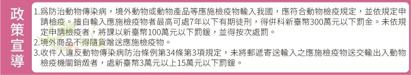 1.防治動物傳染病,境外動物或動物產品等應施檢疫物輸入我國,應符合動物檢疫規定,並依規定申請檢疫。擅自輸入應施檢疫物者最高可處7年以下有期徒刑,得新臺幣300萬元以下罰金。未依規定申請檢疫者,將課以新臺幣100萬元以下罰,並得按次處罰。2. 境外商品不得隨貨贈送應施檢疫物。3.收件人違反動物傳染病防治條例第34條第3項規定,未將郵遞寄送輸入之應施檢疫物送交輸出入動物檢疫機關銷燬者,處新臺幣3萬元以上15萬元以下罰鍰。