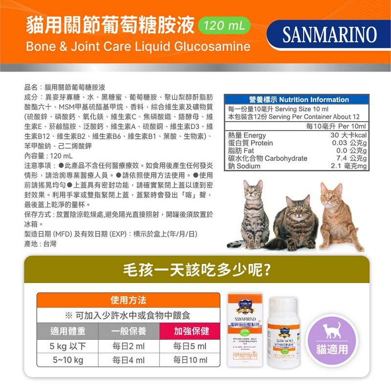 貓用關節葡萄糖胺液 120 mLBone & Joint Care Liquid GlucosamineSANMARINO品名貓用關節葡萄糖胺液成分:異麥芽寡糖水、黑糖蜜、葡萄糖胺、聚山梨醇酐脂肪酸酯六十、MSM甲基硫醯基甲烷、香料、綜合維生素及礦物質(硫酸鋅、磷酸鈣、氧化鎂、維生素C、焦磷酸鐵、鉻酵母、維生素E、菸鹼醯胺、泛酸鈣、維生素A、硫酸銅、維生素D3、維生素B12、維生素B2、維生素B6、維生素B1、葉酸、生物素)、苯甲酸鈉、己二烯酸鉀內容量:120mL注意事項: 此產品不含任何醫療療效如食用後產生任何發炎情形,洽詢專業醫療人員。 請依照使用方法使用。 使用前請搖晃均勻上蓋具有密封功能,請確實緊閉上蓋以達到密封效果。利用手掌或雙指緊閉上蓋,蓋緊時會發出「喀」聲,最後蓋上乾淨的量杯。保存方式:放置陰涼乾燥處,避免陽光直接照射,開罐後須放置於冰箱。製造日期 (MFD)及有效日期(EXP):標示於盒上(年/月/日)產地:台灣營養標示 Nutrition Information每一份量10毫升 Servin Size 10 ml 本包裝含12份 Servin Per Container About 12每10毫升 Per 10ml[熱量 Energy蛋白質 Protein脂肪 Fat碳水化合物 Carbohydrate鈉 Sodium30 大卡kcall0.03 公克g0.0公克g 7.4公克g2.1毫克mg毛孩一天該吃多少呢?使用方法※ 可加入少許水中或食物中餵食適用體重一般保養加強保健5 kg 以下每日2ml每日5ml5~10 每日4 ml每日10ml貓適用