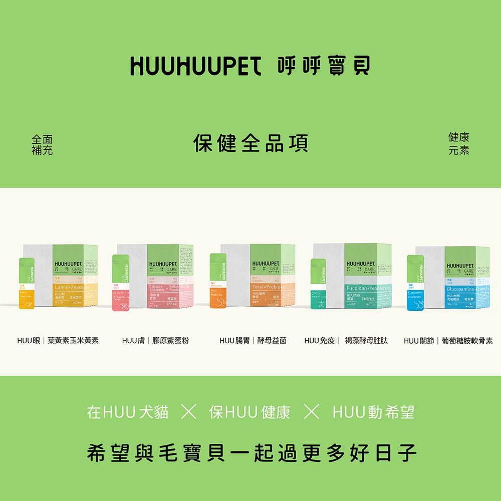 HUUPET 呼呼全面補充健全品項健康元素HUUHUUPETHUUHUUPETLuteinZeaxaHUUHUUPETHUUHUUPETCARE ProbioFuoidan+HUUHUUHUUPET  CAREGlucosamine cHUU眼葉黃素玉米黃素HUU膚膠原蛋粉HUU腸胃酵母益菌HUU免疫 褐藻酵母胜肽HUU關節| 葡萄糖胺軟骨素在HUU犬貓  保HUU 健康  HUU動希望希望與毛寶貝一起過更多好日子