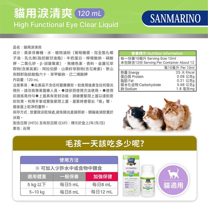 貓用清爽 120 High Functional Eye Clear LiquidSANMARINO品名貓用清爽成分:異麥芽寡糖、水、植物油粉葡萄糖漿、完全椰子油、乳化劑(脂肪酸甘油酯)、牛奶蛋白、檸檬酸鈉、磷酸鉀、二氧化矽、胡蘿蔔素〕 焦糖色素、香料、金盞花萃取物(含葉黃素)、阿拉伯膠、山桑籽萃取物(含花青素)、聚山梨醇酐脂肪酸酯六十、苯甲酸鈉、己二烯酸鉀內容量:120mL注意事項: 產品不含任何醫療療效如食用後產生任何發炎情形,洽詢專業醫療人員。 請依照使用方法使用。 使用前請均勻上蓋具有密封功能,請確實緊閉上蓋以達到密封效果。利用手掌或雙指緊閉上蓋,蓋緊時會發出「喀」聲,最後蓋上乾淨的量杯。保存方式:放置陰涼乾燥處,避免陽光直接照射,開罐後須放置於冰箱。製造日期 (MFD)及有效日期(EXP):標示於盒上(年/月/日)營養標示 Nutrition Information每一份量10毫升 Serving Size 10ml本包裝含12份 Serving Per Container About 12每10毫升 Per 10ml熱量 Energy25 大卡kcal蛋白質 Protein脂肪 Fat0.08公克g0.21公克g碳水化合物 Carbohydrate鈉 Sodium5.68公克g1.8毫克mg產地:台灣毛孩一天該吃多少呢?使用方法※ 可加入少許水中或食物中餵食適用體重一般保養加強保健5 kg 以下每日5 mL每日8 mL5~10 kg每日8 mL每日12 mL貓適用