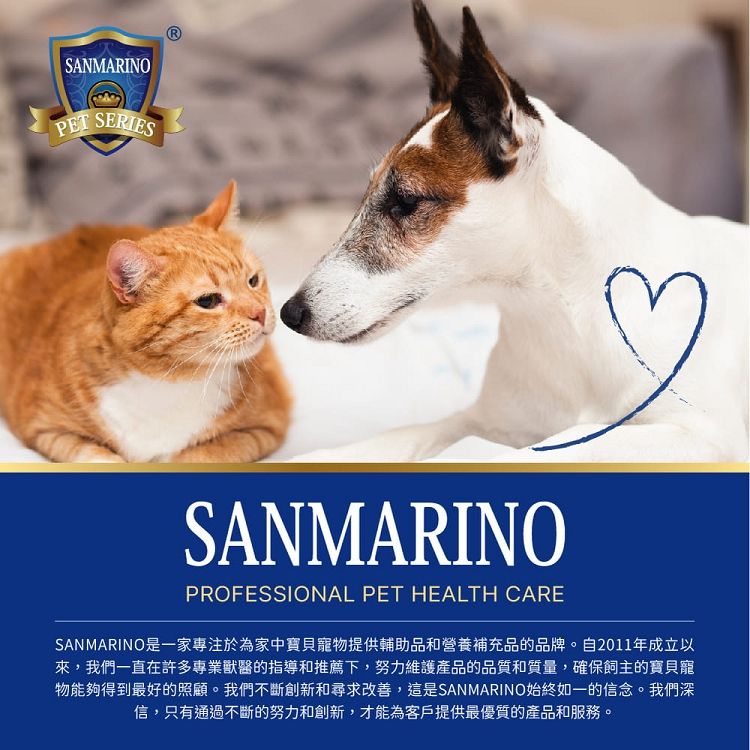 SANMARINOPET SERIESSANMARINOPROFESSIONAL PET HEALTH CARESAN MARINO是一家專注於為家中寶貝寵物提供輔助品和營養補充品的品牌。自2011年成立以來,我們一直在許多專業獸醫的指導和推薦下,努力維護產品的品質和質量,確保飼主的寶貝寵物能夠得到最好的照顧。我們不斷創新和尋求改善,這是SANMARINO始終如一的信念。我們深信,只有通過不斷的努力和創新,才能為客戶提供最優質的產品和服務。