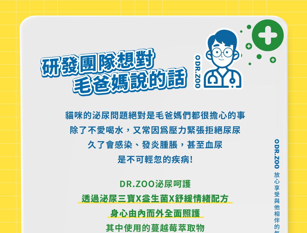 研發團隊想對毛爸媽說的話ODR.ZOO貓咪的泌尿問題絕對是毛爸媽們都很擔心的事除了不愛喝水,又常因為壓力緊張拒絕尿尿久了會感染、發炎腫脹,甚至血尿是不可輕忽的疾病!DR.ZOO泌尿呵護透過泌尿三寶X舒緩情緒配方身心由内而外全面照護其中使用的蔓越莓萃取物