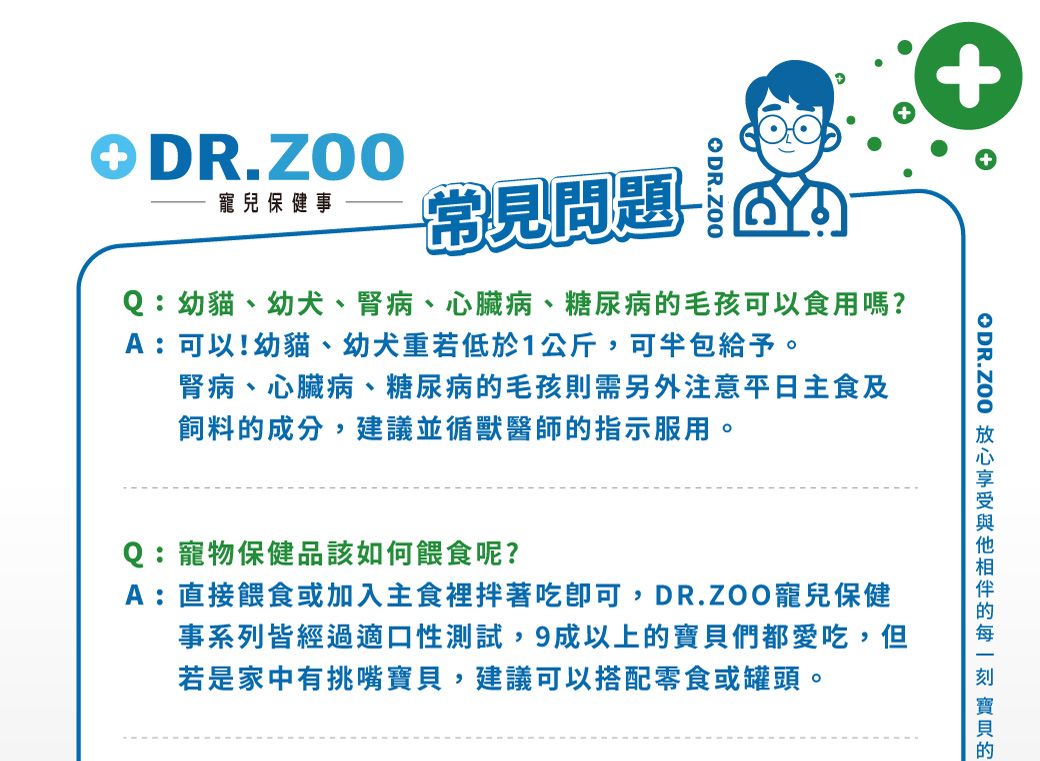 DR.ZOO寵兒保健事常見問題-Q:幼貓、幼犬、腎病、心臟病、糖尿病毛孩可以食用嗎?A:可以!幼貓、幼犬重若低於1公斤,可半包給予。腎病、心臟病、糖尿病毛孩則需另外注意平日主食及飼料的成分,建議並循獸醫師的指示服用。Q:寵物保健品該如何餵食呢?A:直接餵食或加入主食裡拌著吃可,DR.ZOO寵兒保健事系列皆經過適口性測試,9成以上的們都愛吃,但若是家中有挑嘴寶貝,建議可以搭配零食或罐頭。ODR.ZOO 的 寶貝的