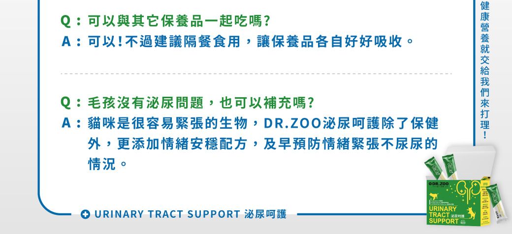 Q:可以與其它保養品一起吃嗎?A:可以不過建議隔餐食用,讓保養品各自好好吸收。Q:毛孩沒有泌尿問題,也可以補充嗎?A:貓咪很容易緊張的生物,DR.ZOO泌尿呵護除了保健外,更添加情緒安穩配方,及早預防情緒緊張不尿尿的情況。 URINARY TRACT SUPPORT 泌尿呵護!URINARYTRACT 是SUPPORT
