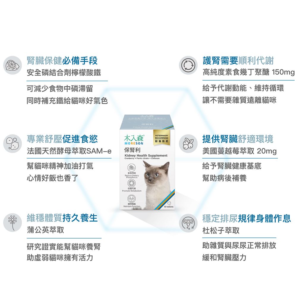 臟保健必備手段安全磷結合劑檸檬酸鐵可減少食物中磷滯留同時補充鐵給貓咪好氣色護腎需要順利謝高純度素食幾丁聚醣 150mg給予代謝動能、維持循環讓不需要雜質遠離貓咪專業舒壓進食慾木入森 MORESON法國天然酵母萃取SAMe保腎利幫貓咪精神加油打氣心情好飯也香了Maintain Function tablets維穩體質持久養生促代Promote   PhosphorusVETERINARYRECOMMEND默醫推薦Kidney Health Supp l ementCranberry  Ferric citrate  Chitosan提供腎臟舒適環境美國蔓越莓萃取 20mg給予腎臟健康基底幫助病後補養蒲公英萃取研究證實能幫貓咪養腎助虛弱貓咪擁有活力穩定排尿規律身體作息杜松子萃取助雜質與尿尿正常排放緩和腎臟壓力