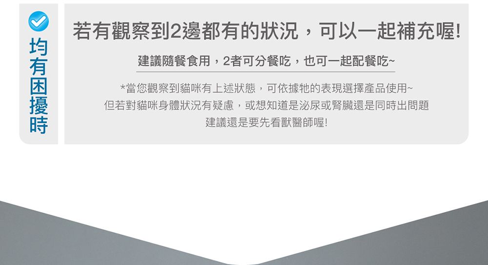 若有觀察到2邊都有的狀況,可以一起補充喔!建議隨餐食用,2者可分餐吃,也可一起配餐吃~*當您觀察到貓咪有上述狀態,可依據牠的表現選擇產品使用~但若對貓咪身體狀況有疑慮,或想知道是泌尿或腎臟還是同出問題建議還是要先看獸醫師喔!時