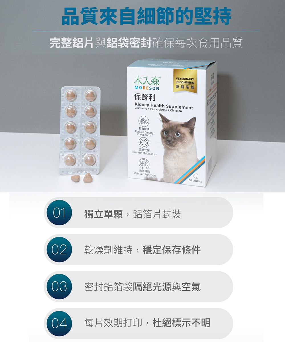 品質來自細節的堅持完整鋁片與鋁袋密封確保每次食用品質MORESON保利VETERINARYRECOMMEND獸醫推薦Kidney Health Suppl ementCranberry + Ferric citrate + Chitosan飲食降Reduce DietaryPhosphorus促進代謝Promote Metabolism維持Maintain Function60 tablets01獨立單顆,鋁箔片封裝02乾燥劑維持,穩定保存條件03密封鋁箔袋隔絕光源與空氣04每片效期打印,杜絕標示不明