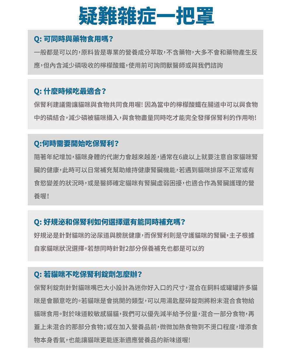 疑難雜症一把罩Q:可同時與藥物食用嗎?一般都是可以的,原料皆是專業的營養成分萃取,不含藥物,大多不會和藥物產生反應,但內含減少磷吸收的檸檬酸鐵,使用前可詢問獸醫師或與我們諮詢Q:什麼時候吃最適合?保利建議需讓貓咪與食物共同食用喔!因為當中的檸檬酸鐵在腸道中可以與食物中的磷結合,減少磷被貓咪攝入,與食物盡量同時吃才能完全發揮保利的作用喲!Q:何時需要開始吃保利?隨著年紀增加,貓咪身體的代謝力會越來越差,通常在6歲以上就要注意自家貓咪腎臟的健康,此時可以日常補充幫助維持健康腎臟機能,若遇到貓咪排尿不正常或有食慾變差的狀況時,或是醫師確定貓咪有腎臟困擾,也適合作為腎臟護理的營養喔!Q:好規泌和保腎利如何選擇還有能同時補充嗎?好規泌是針對貓咪的泌尿道與膀胱健康,而保腎利則是守護貓咪的腎臟,主子根據自家貓咪狀況選擇。若想同時針對2部分保養補充也都是可以的Q:若貓咪不吃保腎利錠劑怎麼辦?保腎利錠劑針對貓咪嘴巴大小設計為迷你好入口的尺寸,混合在飼料或罐罐許多貓咪是會願意吃的。若貓咪是會挑開的類型,可以用湯匙壓碎錠劑將粉末混合食物給貓咪食用。對於味道較敏感貓貓,我們可以優先減半給予份量,混合一部分食物,再蓋上未混合的那部分食物;或在加入營養品前,微微加熱食物到不燙口程度,增添食物本身香氣,也能讓貓咪更能逐漸適應營養品的新味道喔!