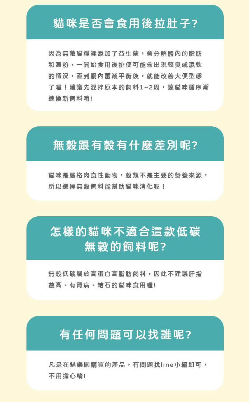 貓咪是否會食用後拉肚子?因為無敵貓糧裡添加了益生菌,會分解體內的脂肪和澱粉,一開始食用後排便可能會出現較臭或濕軟的情況,直到腸內菌叢平衡後,就能改善大便型態了喔!建議先混拌原本的飼料1~2周,讓貓咪循序漸進換新飼料唷!無穀跟有穀有什麼差別呢?貓咪是嚴格肉食性動物,穀類不是主要的營養來源,所以選擇無穀飼料能幫助貓咪消化喔!怎樣的貓咪不適合這款低碳無穀的飼料呢?無穀低碳屬於高蛋白高脂肪飼料,因此不建議肝指數高、有腎病、結石的貓咪食用喔!有任何問題可以找誰呢?凡是在貓樂園購買的產品,有問題找line小編即可,不用擔心唷!