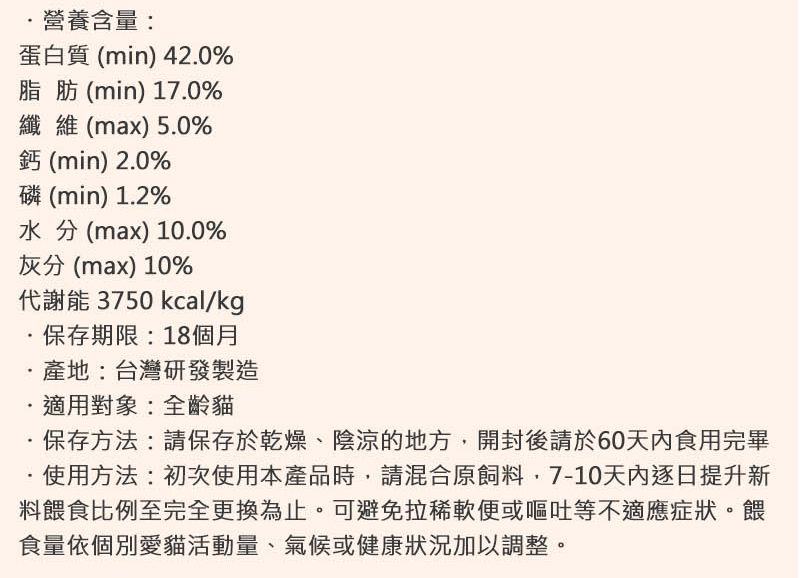 營養含量:蛋白質(min) 420%脂肪(min) 170%纖維(max) 50%鈣 (min) 2.0%磷(min) 1.2%水分(max)10.0%灰分(max) 10%代謝能 3750 kcal/kg.保存期限:18個月.產地:台灣研發製造.適用對象:全齡貓保存方法:請保存於乾燥、陰涼的地方開封後請於60食用完畢使用方法:初次使用本產品時,請混合原飼料,7-10天內逐日提升新料餵食比例至完全更換為止。可避免拉稀軟便或嘔吐等不適應症狀。餵食量依個別愛貓活動量、氣候或健康狀況加以調整。