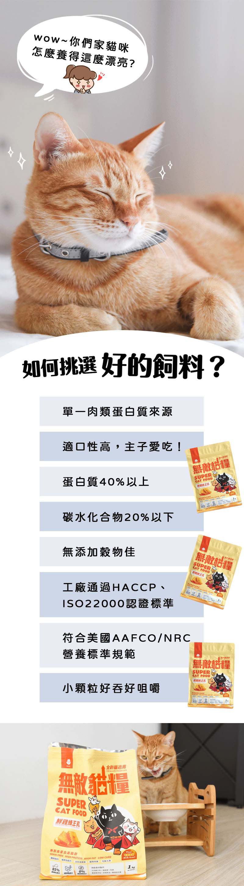 wow~你們家貓咪怎麼養得這麼漂亮?如何挑選 好的飼料?單一肉類蛋白質來源適口性高,主子愛吃!無敵貓糧蛋白質40%以上CAT FOODSUER碳水化合物20%以下無添加物佳工廠通過HACCP、ISO22000認證標準無敵貓糧SUPERCAT FOOD符合美國AAFCO/NRC營養標準規範小顆粒好吞好咀嚼無敵貓糧SUPERCAT FOOD全貓適用無敵貓糧SUPERCAT FOOD鮮雞蜂王乳無穀高蛋白高-FREE  PROTEIN  FAT LOW P85%0%