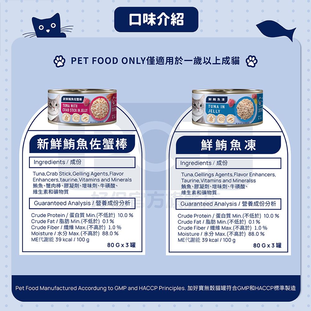 口味介紹PET FOD ONLY僅適用於一歲以上成貓 新鮮魚佐蟹棒TUNA WITHCRAB STICK IN JELLY鮮鮪魚凍TUNA INJELLYO新鮮鮪魚佐蟹棒Ingredients/ 成份TunaCrab Stick Gelling Agents, FlavorEnhancers, taurine, Vitamins and Minerals鮪魚蟹肉棒膠凝劑增味劑牛磺酸維生素和礦物質分分析Guaranteed Analysis / 營養成份分析Crude Protein / 蛋白質 Min(不低於) 1%Crude Fat / 脂肪 Min.(不低於0.1%Crude Fiber /  Max.(不高於)1.0 %Moisture/水分 Max.(不高於)88.0%ME代謝能  kcal/100g鮮鮪魚凍0.0Ingredients / 成份Tuna, Gellings Agents, Flavor Enhancers,Taurine, Vitamins and Mineralss鮪魚膠凝劑、增味劑、牛磺酸、維生素和礦物質Guaranteed Analysis / 營養成份分析Crude Protein /蛋白質 Min.(不低於)10.0%Crude Fat / 脂肪 Min.(不低於0.1%Crude Fiber /  Max.(不高於)1.0%Moisture/水分 Max.(不高於)88.0%ME代謝能 39 kcal/100g80Gx3罐80Gx3罐Pet Food Manufactured Accordung to GMP and HACCP Principles. 加好寶無穀貓罐符合GMP和HACCP標準製造