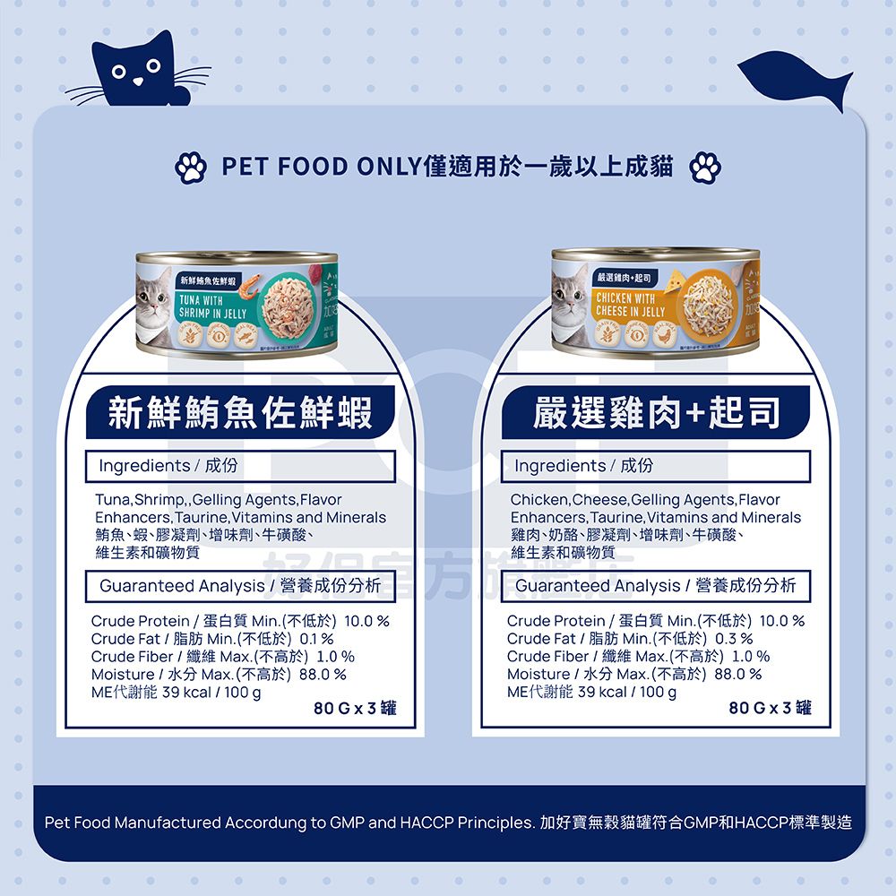 PET FOD ONLY僅適用於一歲以上成貓8新鮮魚佐鮮蝦TUNA WITHSHRIMP IN JELLY嚴選雞肉+起司CHICKEN WITHCHEESE IN JELLYO新鮮鮪魚佐鮮蝦Ingredients / 成份Tuna,ShrimpGelling Agents, FlavorEnhancers, Taurine, Vitamins and Minerals鮪魚蝦膠凝劑增味劑、牛磺酸、維生素和礦物質Guaranteed Analysis / 營養成份分析Crude Protein /蛋白質 Min(不低於)1%Crude Fat / 脂肪 Min.(不低於.1%Crude Fiber / 纖維 .(不高於)1.0%Moisture/.(不高於)88.0%ME代謝能  kcal/100g80Gx3罐嚴選雞肉+起司00Ingredients / 成份Chicken,Cheese, Gelling Agents, FlavorEnhancers, Taurine, Vitamins and Minerals雞肉、奶酪、膠凝劑、增味劑、牛磺酸、維生素和礦物質Guaranteed Analysis/營養成份分析Crude Protein /蛋白質 Min.(不低於)10.0%Crude Fat / 脂肪 Min.(不低於0.3%Crude Fiber / 纖維 Max.(不高於)1.0%Moisture/水分Max.(不高於)88.0%ME代謝能  kcal/100g80Gx3罐0Pet Food Manufactured Accordung to GMP and HACCP Principles. 加好寶無穀貓罐符合GMP和HACCP標準製造