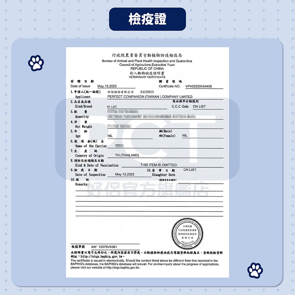 發證證行政院農業委員會動植物局Bureau of Animal and Plant Health Inspection and QuarantineCouncil of Agriculture, Executive YuanREPUBLIC OF CHINA輸入動物檢疫證明書VETERINARY CERTIFICATE證書號碼Certificate NOVP402020434408Date of IssueMay15,20231 申請人統一編號)好股份有限公司24339919Applicant2 品品種/BreedON LISTPERFECT COMPANION (TAIWAN) COMPANY LIMITED商品標準分類號列C C. C Code ON LIST3. 數量Quantity4. Net Weight5. 年齡(Male)(Female)NILAge6. 載運船(機) 名 of the Carrier地Country of OriginNILTH (THAILAND)Kind  Date of Vaccination.生產8. 預防注射種類及日期9.檢疫日期Date of Inspection10.備Remarks:THIS ITEM IS OMITTED.10.屠宰日期ON LISTMay.15,2023Slaughter Date(食用適用)報關單號 AW12076V0361本證明書以電子文件行之,所載內容若有不符處,以動植物防疫檢疫局電腦資料記錄為主,查詢報驗資料網址:http://eiqs. baphiq.gov.twThe certificate is issued in electronically. Should the content  above be different from that recorded in the database, the BAPHIQs database will prevail. For on-line inquiry about the progress of applications.please visit our website at http://eiqs.baphiq.gov.tw.