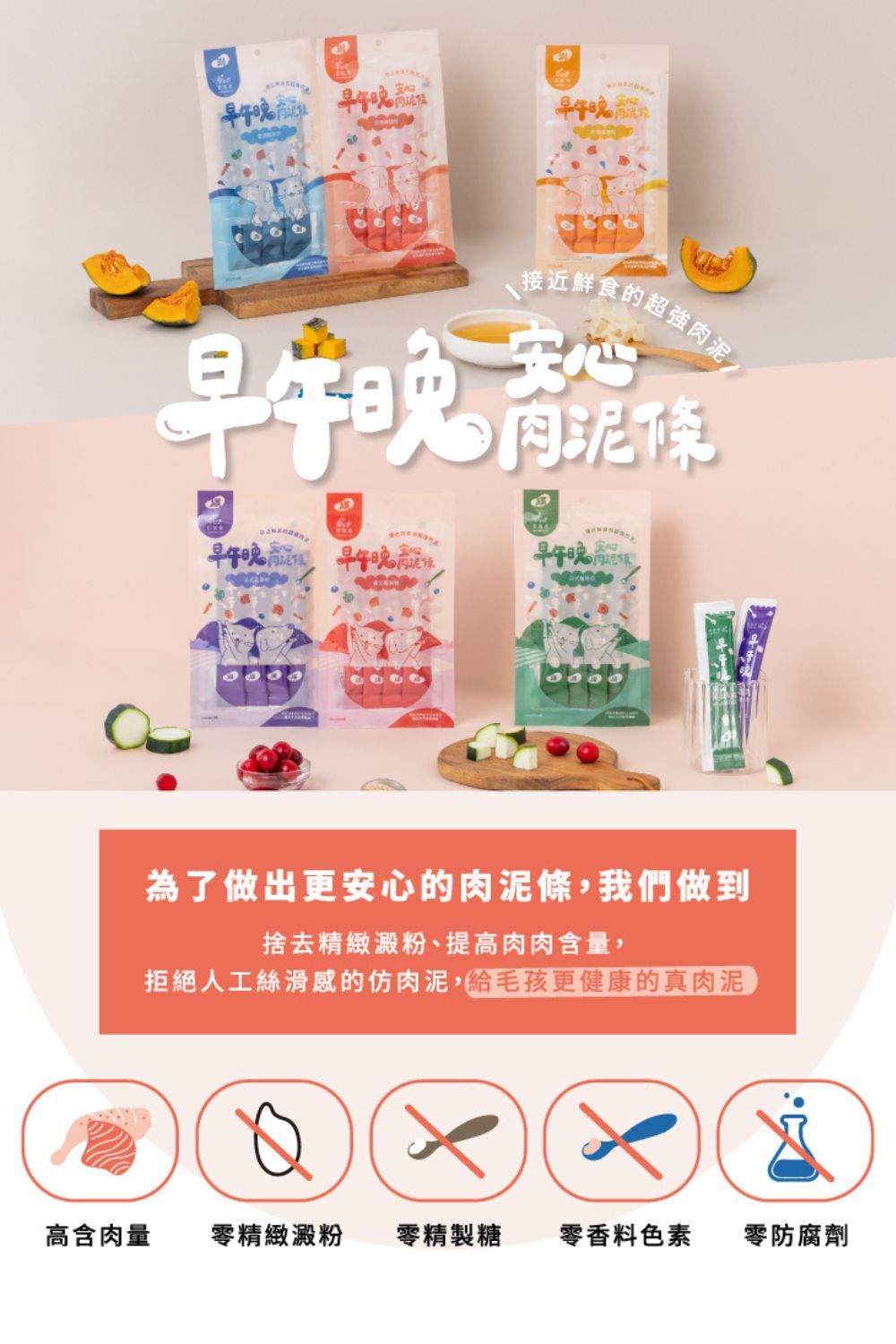 接近鮮食的超強安心肉泥條午 早午早午為了做出更安心的肉泥條,我們做到捨去精緻澱粉、提高肉肉含量,拒絕人工絲滑感的仿肉泥,給毛孩更健康的真肉泥高含肉量零精緻澱粉零精製糖零香料色素 零防腐劑