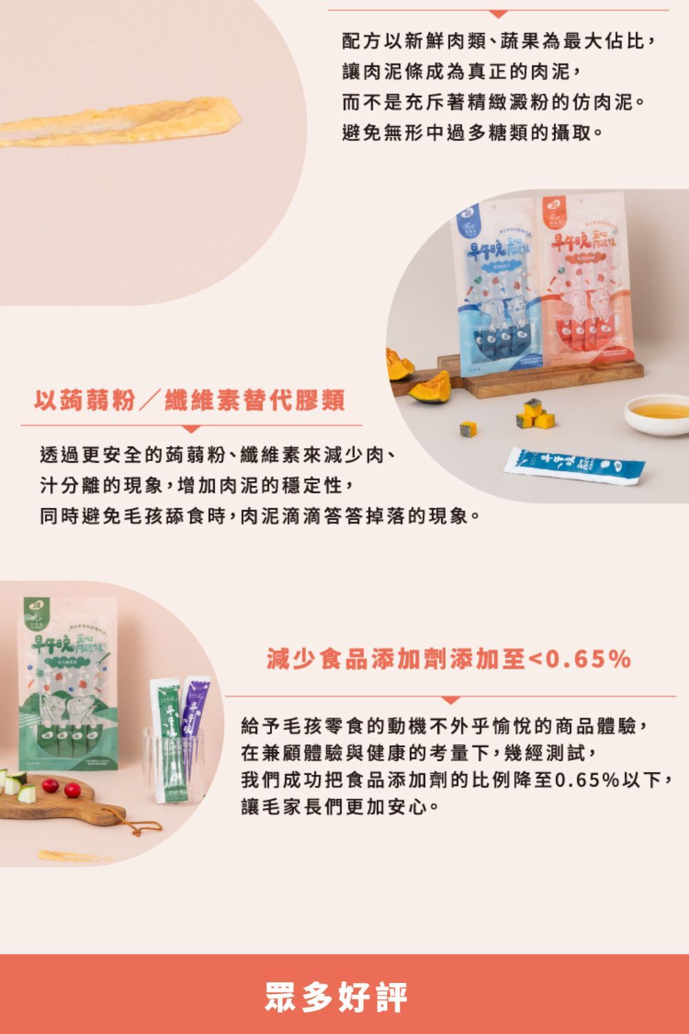 配方以新鮮肉類、蔬果為最大佔比,讓肉泥條成為真正的肉泥,而不是充斥著精緻澱粉的肉泥。避免無形中過多糖類的攝取。早午以蒟蒻粉/纖維素替代膠類透過更安全的蒟蒻粉、纖維素來減少肉、汁分離的現象,增加肉泥的穩定性,同時避免毛孩舔食時,肉泥滴滴答答掉落的現象。早午減少食品添加劑添加至0.65%給予毛孩零食的動機不外乎愉悅的商品體驗,在兼顧體驗與健康的考量下,幾經測試,我們成功把食品添加劑的比例降至0.65%以下,讓毛家長們更加安心。眾多好評