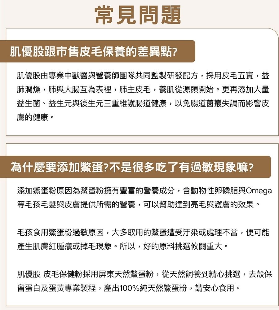 常見問題肌優股跟市售皮毛保養的差異點?肌優股由專業中獸醫與營養師團隊共同監製研發配方,採用皮毛五寶,益肺潤燥,肺與大腸互為表裡,肺主皮毛,養肌從源頭開始。更再添加大量益生菌、益生元與後生元三重維護腸道健康,以免腸道菌叢失調而影響皮膚的健康。為什麼要添加蛋?不是很多吃了有過敏現象嘛?添加蛋粉原因為鱉蛋粉擁有豐富的營養成分,含動物性卵磷脂與Omega等毛孩毛髮與皮膚提供所需的營養,可以幫助達到亮毛與護膚的效果。毛孩食用鱉蛋粉過敏原因,大多取用的鱉蛋遭受汙染或處理不當,便可能產生肌膚紅腫癢或掉毛現象。所以,好的原料挑選攸關重大。肌優股 皮毛保健粉採用屏東天然鱉蛋粉,從天然飼養到精心挑選,去殼保留蛋白及蛋黃專業製程,產出100%純天然鱉蛋粉,請安心食用。