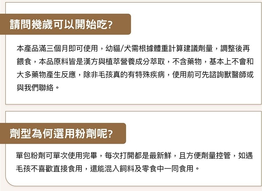 請問幾歲可以開始吃?本產品滿三個月即可使用,幼貓/犬需根據體重計算建議劑量,調整後再餵食,本品原料皆是漢方與植萃營養成分萃取,不含藥物,基本上不會和大多藥物產生反應,除非毛孩真的有特殊疾病,使用前可先諮詢獸醫師或與我們聯絡。劑型為何選用粉劑呢?單包粉劑可單次使用完畢,每次打開都是最新鮮,且方便劑量控管,如遇毛孩不喜歡直接食用,還能混入飼料及零食中一同食用。